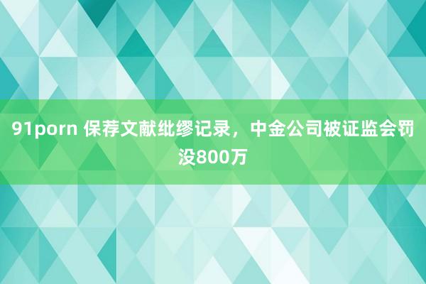 91porn 保荐文献纰缪记录，中金公司被证监会罚没800万