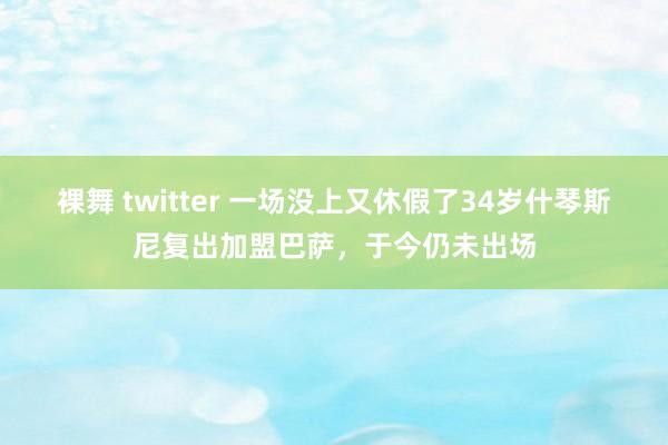 裸舞 twitter 一场没上又休假了34岁什琴斯尼复出加盟巴萨，于今仍未出场