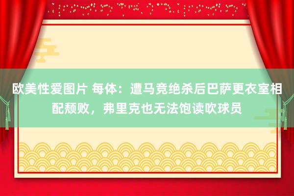 欧美性爱图片 每体：遭马竞绝杀后巴萨更衣室相配颓败，弗里克也无法饱读吹球员