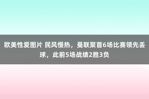 欧美性爱图片 民风慢热，曼联聚首6场比赛领先丢球，此前5场战绩2胜3负