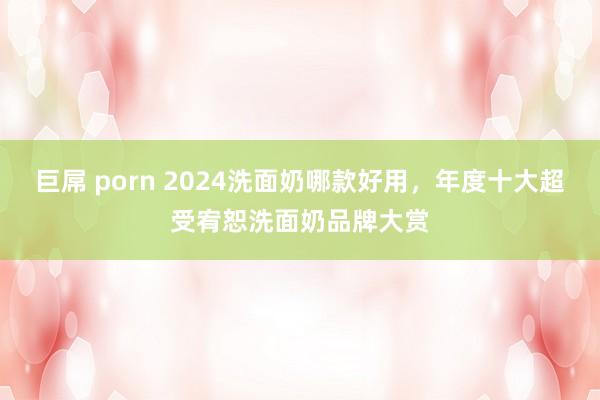 巨屌 porn 2024洗面奶哪款好用，年度十大超受宥恕洗面奶品牌大赏