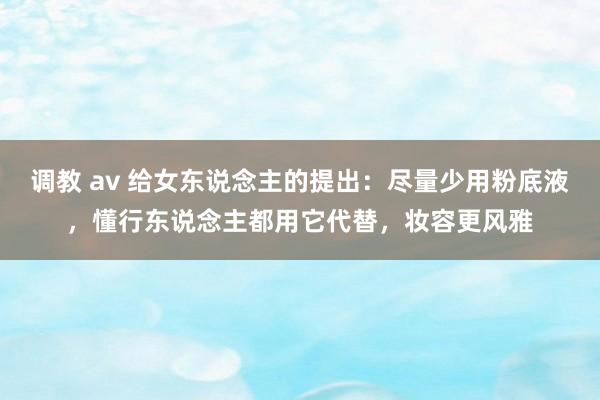 调教 av 给女东说念主的提出：尽量少用粉底液，懂行东说念主都用它代替，妆容更风雅