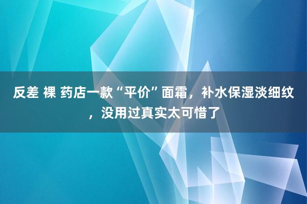 反差 裸 药店一款“平价”面霜，补水保湿淡细纹，没用过真实太可惜了