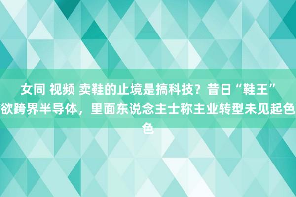 女同 视频 卖鞋的止境是搞科技？昔日“鞋王”欲跨界半导体，里面东说念主士称主业转型未见起色