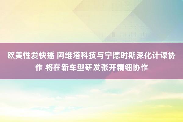 欧美性爱快播 阿维塔科技与宁德时期深化计谋协作 将在新车型研发张开精细协作