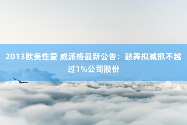 2013欧美性爱 威派格最新公告：鼓舞拟减抓不越过1%公司股份