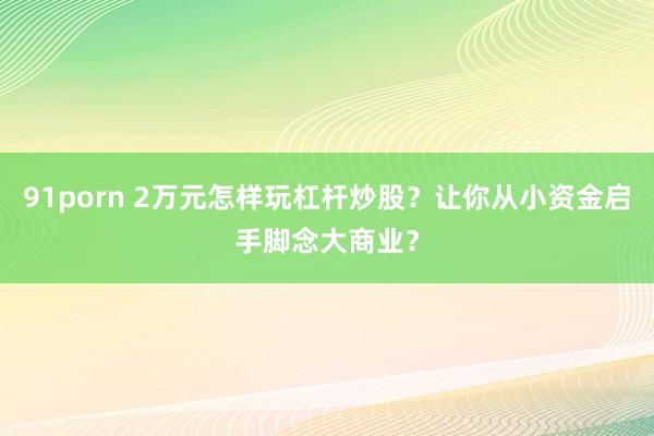 91porn 2万元怎样玩杠杆炒股？让你从小资金启手脚念大商业？