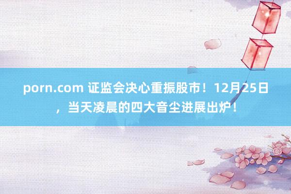 porn.com 证监会决心重振股市！12月25日，当天凌晨的四大音尘进展出炉！