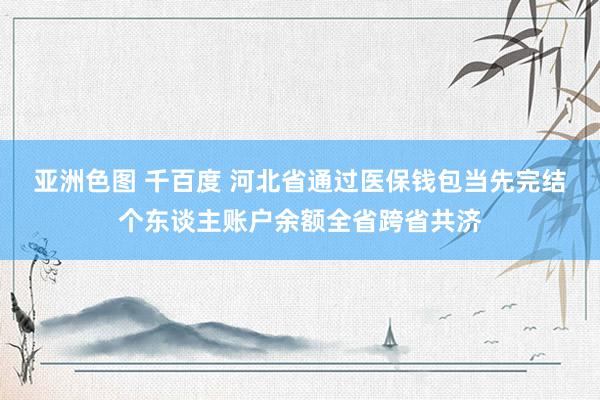 亚洲色图 千百度 河北省通过医保钱包当先完结个东谈主账户余额全省跨省共济