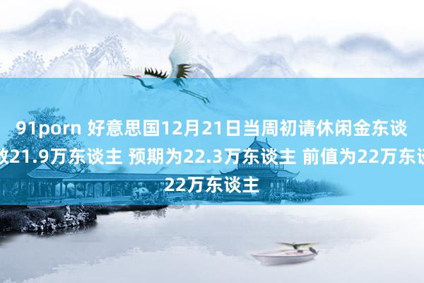 91porn 好意思国12月21日当周初请休闲金东谈主数21.9万东谈主 预期为22.3万东谈主 前值为22万东谈主