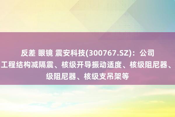 反差 眼镜 震安科技(300767.SZ)：公司居品波及站内工程结构减隔震、核级开导振动适度、核级阻尼器、核级支吊架等