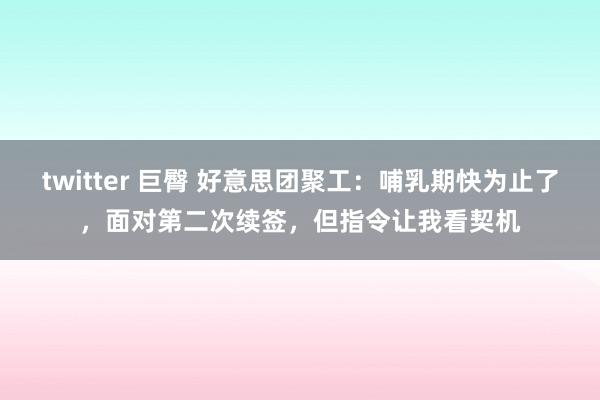 twitter 巨臀 好意思团聚工：哺乳期快为止了，面对第二次续签，但指令让我看契机