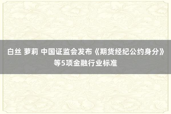 白丝 萝莉 中国证监会发布《期货经纪公约身分》等5项金融行业标准