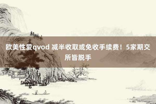 欧美性爱qvod 减半收取或免收手续费！5家期交所皆脱手