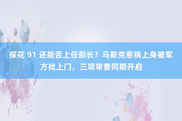 探花 91 还能否上任部长？马斯克惹祸上身被军方找上门，三项审查同期开启