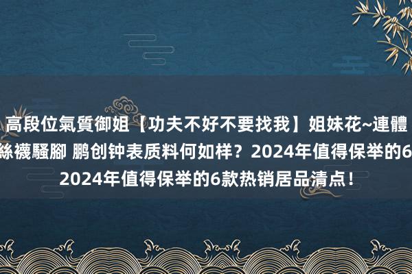 高段位氣質御姐【功夫不好不要找我】姐妹花~連體絲襪~大奶晃動~絲襪騷腳 鹏创钟表质料何如样？2024年值得保举的6款热销居品清点！