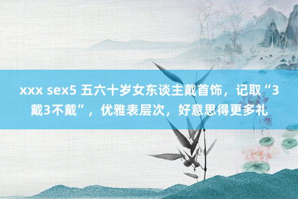 xxx sex5 五六十岁女东谈主戴首饰，记取“3戴3不戴”，优雅表层次，好意思得更多礼