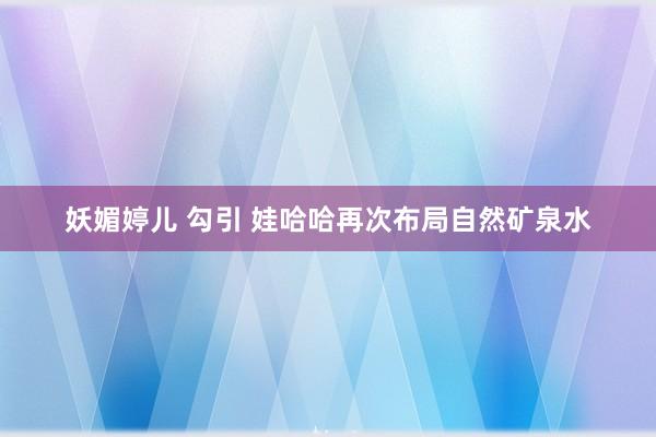 妖媚婷儿 勾引 娃哈哈再次布局自然矿泉水