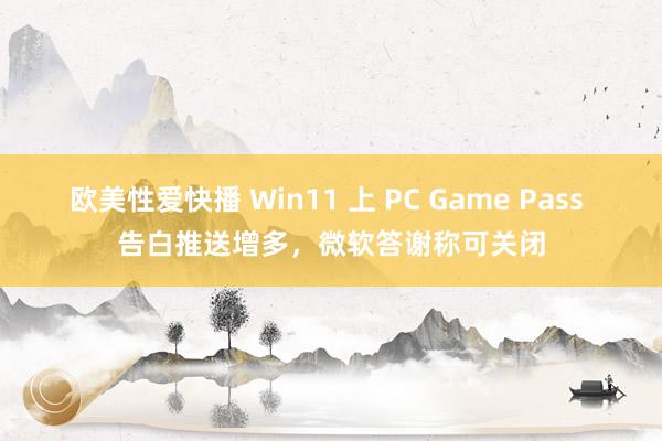 欧美性爱快播 Win11 上 PC Game Pass 告白推送增多，微软答谢称可关闭