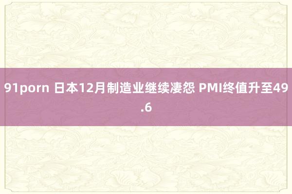 91porn 日本12月制造业继续凄怨 PMI终值升至49.6