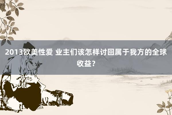 2013欧美性爱 业主们该怎样讨回属于我方的全球收益？