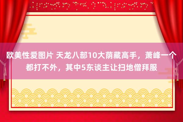 欧美性爱图片 天龙八部10大荫藏高手，萧峰一个都打不外，其中5东谈主让扫地僧拜服