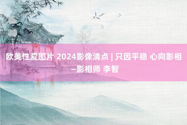 欧美性爱图片 2024影像清点 | 只因平稳 心向影相 —影相师 李智