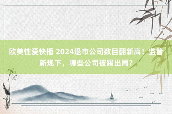 欧美性爱快播 2024退市公司数目翻新高！监管新规下，哪些公司被踢出局？