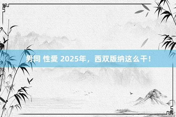 男同 性愛 2025年，西双版纳这么干！