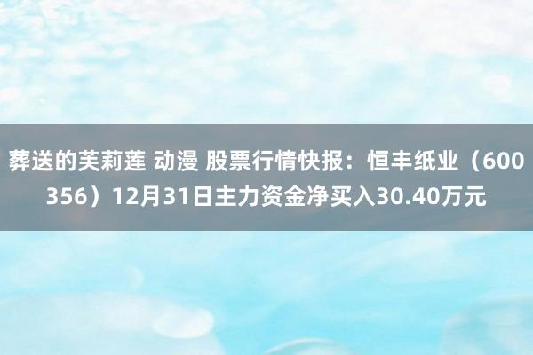 葬送的芙莉莲 动漫 股票行情快报：恒丰纸业（600356）12月31日主力资金净买入30.40万元