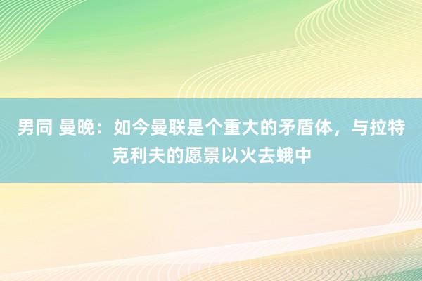 男同 曼晚：如今曼联是个重大的矛盾体，与拉特克利夫的愿景以火去蛾中