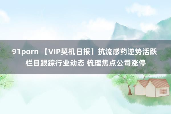 91porn 【VIP契机日报】抗流感药逆势活跃 栏目跟踪行业动态 梳理焦点公司涨停