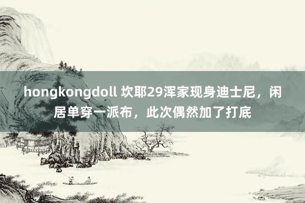 hongkongdoll 坎耶29浑家现身迪士尼，闲居单穿一派布，此次偶然加了打底