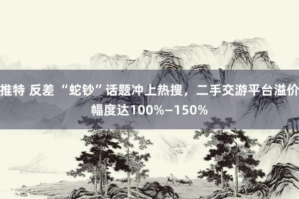 推特 反差 “蛇钞”话题冲上热搜，二手交游平台溢价幅度达100%—150%