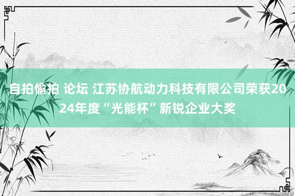 自拍偷拍 论坛 江苏协航动力科技有限公司荣获2024年度“光能杯”新锐企业大奖