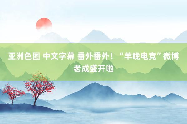 亚洲色图 中文字幕 番外番外！“羊晚电竞”微博老成盛开啦