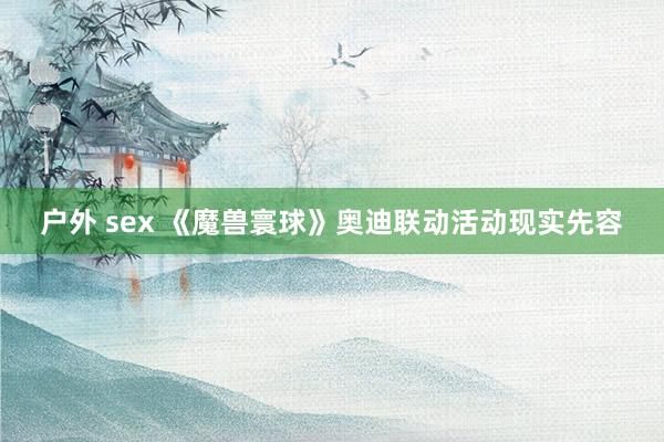 户外 sex 《魔兽寰球》奥迪联动活动现实先容