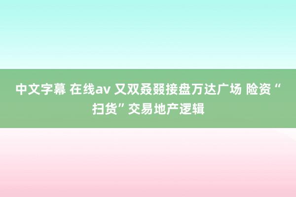 中文字幕 在线av 又双叒叕接盘万达广场 险资“扫货”交易地产逻辑