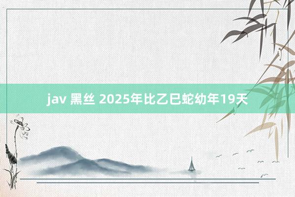 jav 黑丝 2025年比乙巳蛇幼年19天