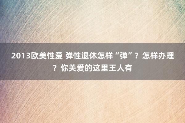 2013欧美性爱 弹性退休怎样“弹”？怎样办理？你关爱的这里王人有