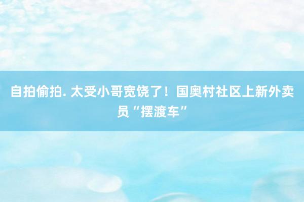 自拍偷拍. 太受小哥宽饶了！国奥村社区上新外卖员“摆渡车”