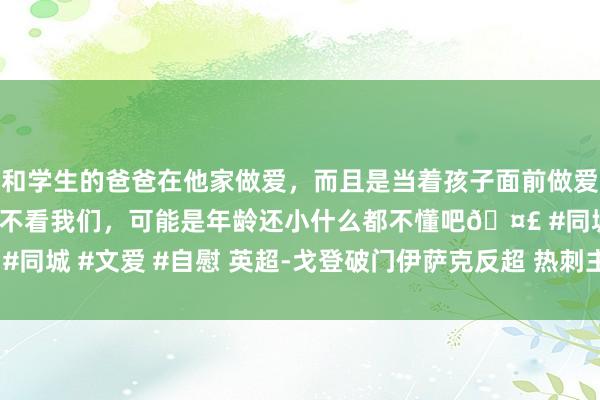 和学生的爸爸在他家做爱，而且是当着孩子面前做爱，太刺激了，孩子完全不看我们，可能是年龄还小什么都不懂吧🤣 #同城 #文爱 #自慰 英超-戈登破门伊萨克反超 热刺主场1-2遭纽卡逆转