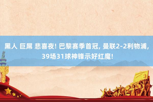 黑人 巨屌 悲喜夜! 巴黎赛季首冠， 曼联2-2利物浦， 39场31球神锋示好红魔!