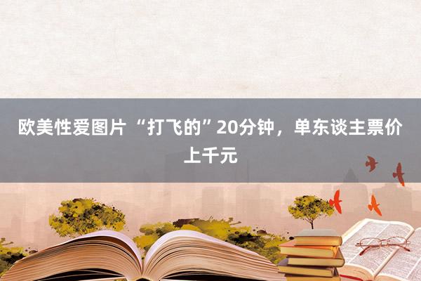 欧美性爱图片 “打飞的”20分钟，单东谈主票价上千元