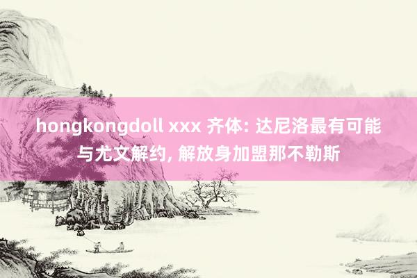 hongkongdoll xxx 齐体: 达尼洛最有可能与尤文解约， 解放身加盟那不勒斯