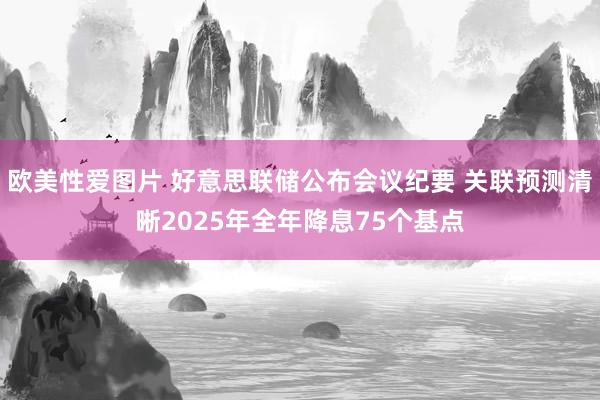 欧美性爱图片 好意思联储公布会议纪要 关联预测清晰2025年全年降息75个基点