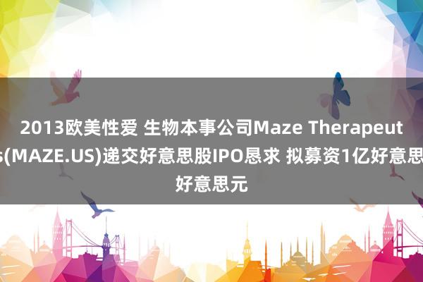 2013欧美性爱 生物本事公司Maze Therapeutics(MAZE.US)递交好意思股IPO恳求 拟募资1亿好意思元