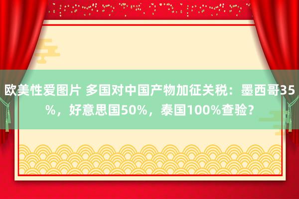 欧美性爱图片 多国对中国产物加征关税：墨西哥35%，好意思国50%，泰国100%查验？