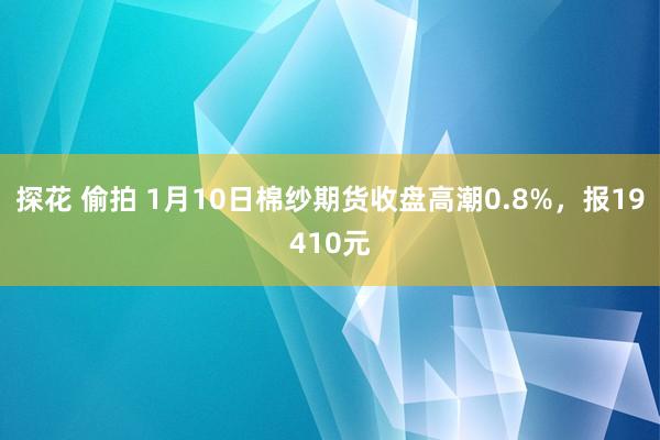 探花 偷拍 1月10日棉纱期货收盘高潮0.8%，报19410元